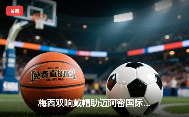 梅西双响戴帽助迈阿密国际大胜，苏亚雷斯传射建功