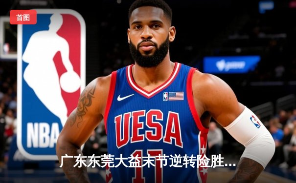 广东东莞大益末节逆转险胜辽宁本钢，胡明轩关键三分锁定胜局