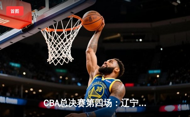 CBA总决赛第四场：辽宁队逆转广东，总比分3-1夺冠在望