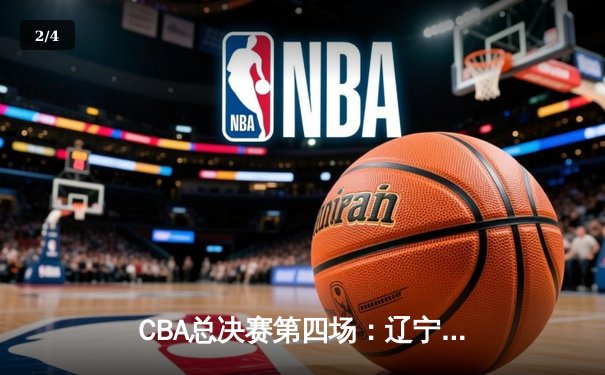 CBA总决赛第四场：辽宁队逆转广东，总比分3-1夺冠在望 - 2