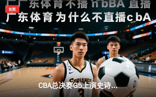 CBA总决赛G5上演史诗逆转 广东宏远加时苦战力克辽宁男篮