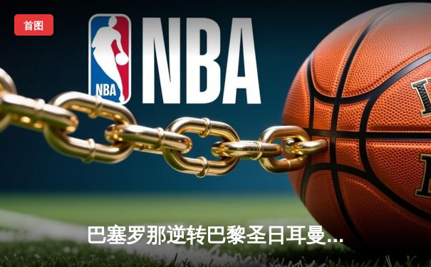 巴塞罗那逆转巴黎圣日耳曼 登贝莱两射一传闪耀欧冠四分之一决赛