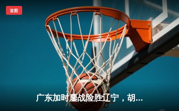 广东加时鏖战险胜辽宁，胡明轩28分率队夺赛点