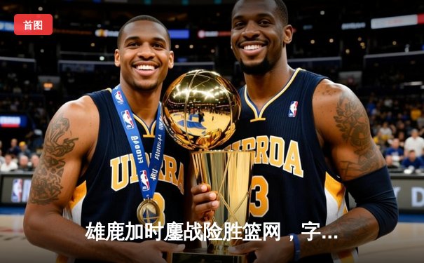 雄鹿加时鏖战险胜篮网，字母哥44分主宰关键时刻