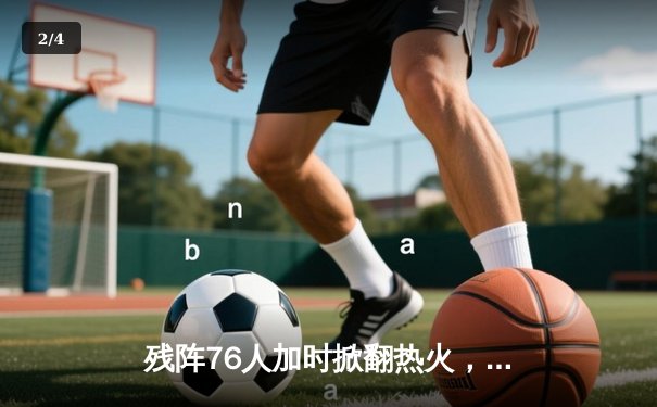 残阵76人加时掀翻热火，恩比德缺阵马克西扛起进攻大旗 - 2