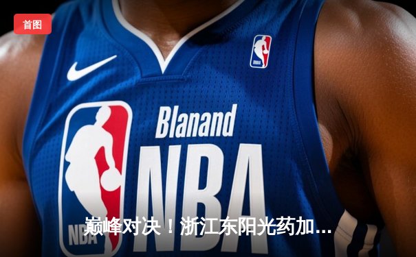 巅峰对决！浙江东阳光药加时险胜广东华南虎，胡金秋33+15统治内线