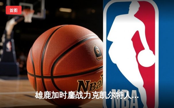 雄鹿加时鏖战力克凯尔特人，字母哥狂砍44+14主宰关键球